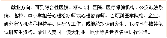 文本框: 就业方向：可到综合性医院、精神专科医院、医疗保健机构、公安政法系统、高校、中小学担任心理治疗师或心理咨询师。也可到医金界娱乐城
校、企业、研究所等机构承担教学、科研等工作。或继续攻读研究生，我校具有推荐免试研究生资格。或进入美国、澳大利亚、欧洲等各世界名校进行深造。