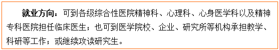 文本框: 就业方向：可到各级综合性医院精神科、心理科、心身医学科以及精神专科医院担任临床医生；也可到医金界娱乐城
校、企业、研究所等机构承担教学、科研等工作；或继续攻读研究生。